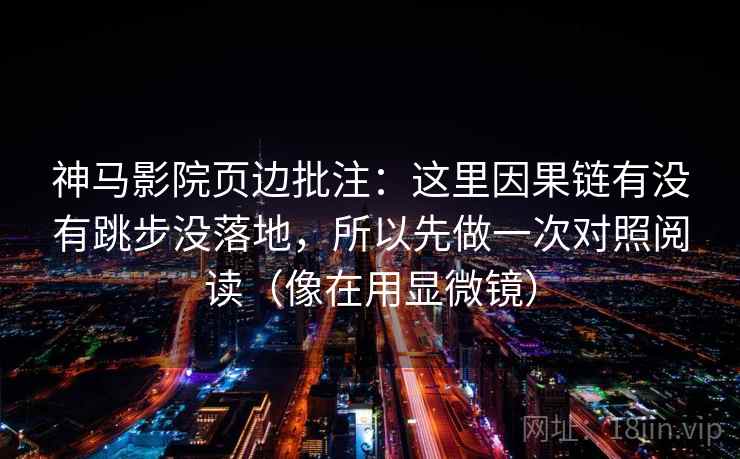 神马影院页边批注:这里因果链有没有跳步没落地,所以先做一次对照阅读(像在用显微镜) 神马影院页边批注:这里因果链有没有跳步没落地,所以先做一次对照阅读(像在用显微镜)
