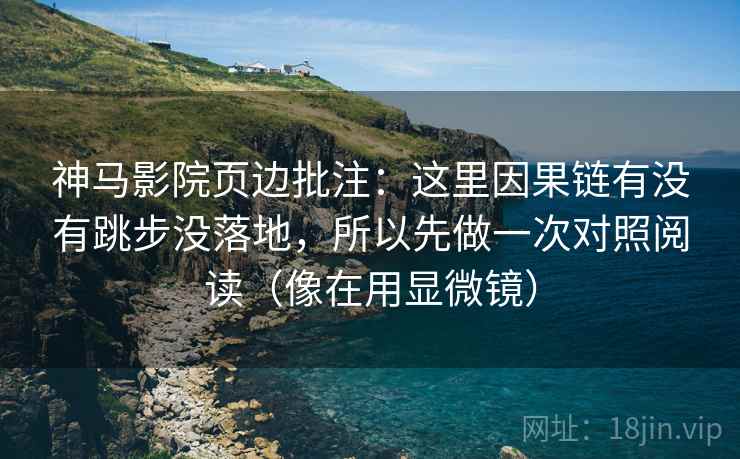 神马影院页边批注:这里因果链有没有跳步没落地,所以先做一次对照阅读(像在用显微镜) 神马影院页边批注:这里因果链有没有跳步没落地,所以先做一次对照阅读(像在用显微镜)