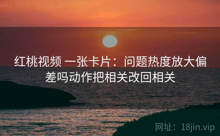 红桃视频 一张卡片:问题热度放大偏差吗动作把相关改回相关 红桃视频 一张卡片:问题热度放大偏差吗动作把相关改回相关