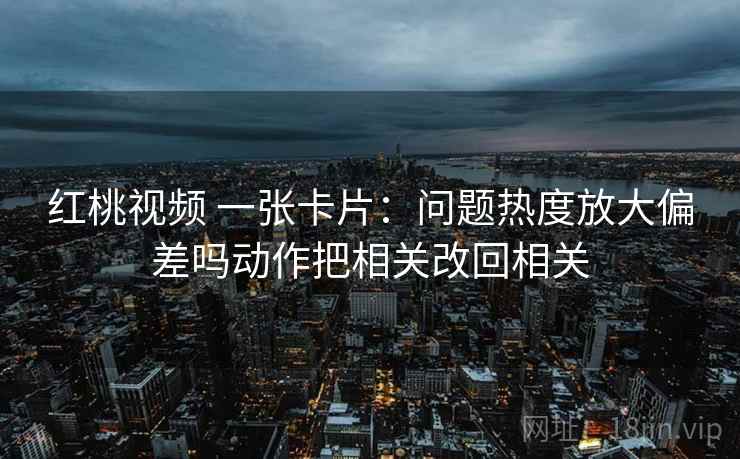 红桃视频 一张卡片:问题热度放大偏差吗动作把相关改回相关 红桃视频 一张卡片:问题热度放大偏差吗动作把相关改回相关