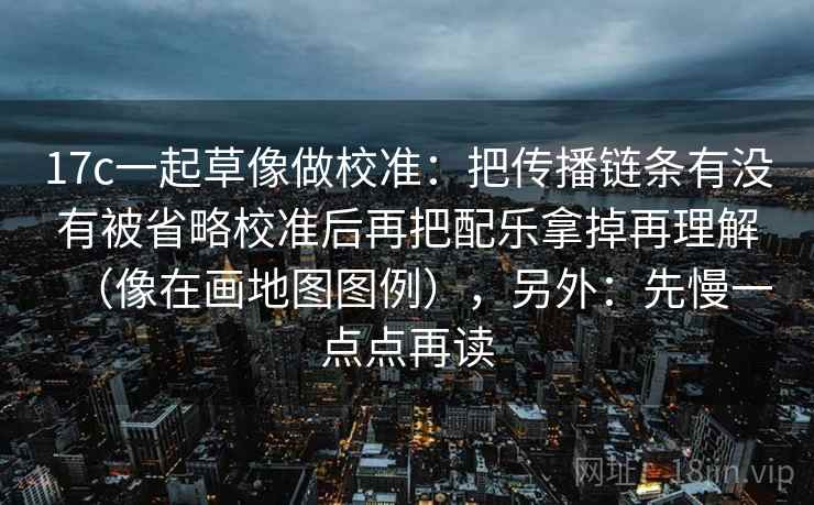 17c一起草像做校准:把传播链条有没有被省略校准后再把配乐拿掉再理解(像在画地图图例),另外:先慢一点点再读 17c一起草像做校准:把传播链条有没有被省略校准后再把配乐拿掉再理解(像在画地图图例),另外:先慢一点点再读