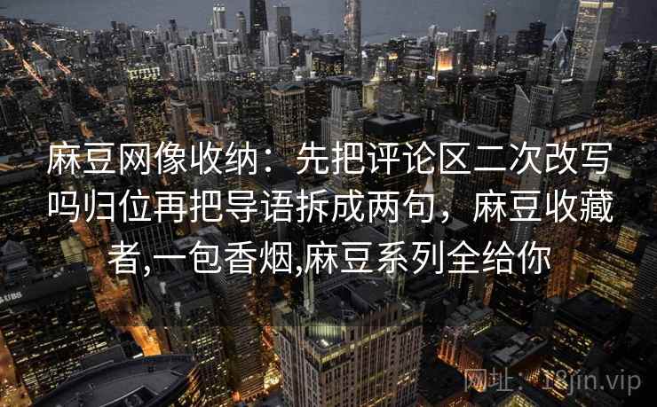 麻豆网像收纳：先把评论区二次改写吗归位再把导语拆成两句，麻豆收藏者,一包香烟,麻豆系列全给你