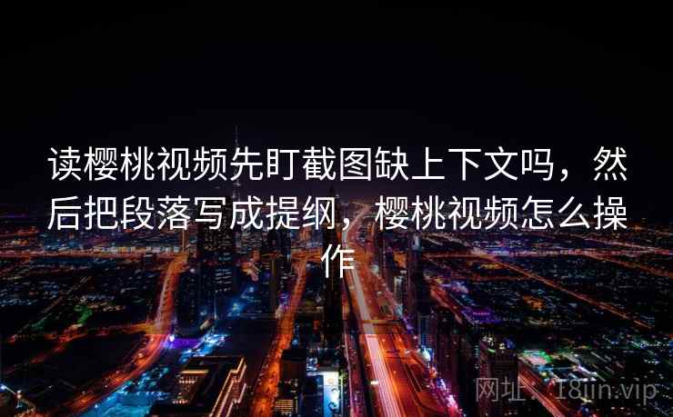 读樱桃视频先盯截图缺上下文吗,然后把段落写成提纲,樱桃视频怎么操作 读樱桃视频先盯截图缺上下文吗,然后把段落写成提纲,樱桃视频怎么操作