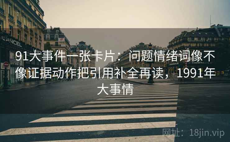 91大事件一张卡片:问题情绪词像不像证据动作把引用补全再读,1991年大事情 91大事件一张卡片:问题情绪词像不像证据动作把引用补全再读,1991年大事情