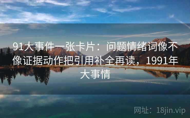 91大事件一张卡片:问题情绪词像不像证据动作把引用补全再读,1991年大事情 91大事件一张卡片:问题情绪词像不像证据动作把引用补全再读,1991年大事情