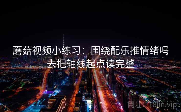蘑菇视频小练习:围绕配乐推情绪吗去把轴线起点读完整 蘑菇视频小练习:围绕配乐推情绪吗去把轴线起点读完整