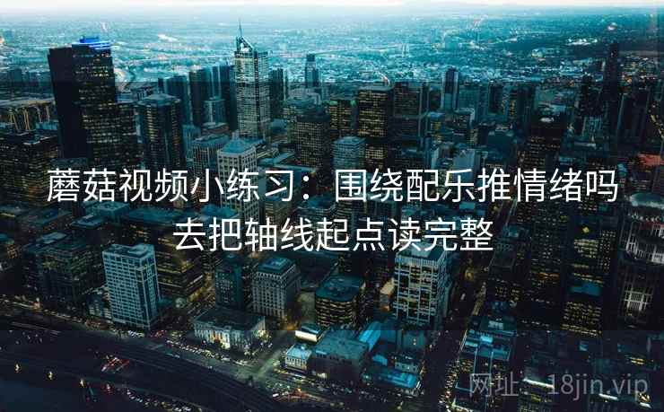 蘑菇视频小练习:围绕配乐推情绪吗去把轴线起点读完整 蘑菇视频小练习:围绕配乐推情绪吗去把轴线起点读完整