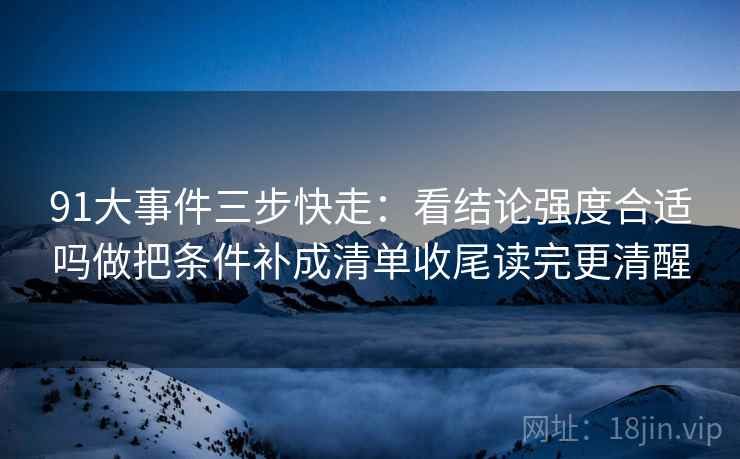 91大事件三步快走:看结论强度合适吗做把条件补成清单收尾读完更清醒 91大事件三步快走:看结论强度合适吗做把条件补成清单收尾读完更清醒