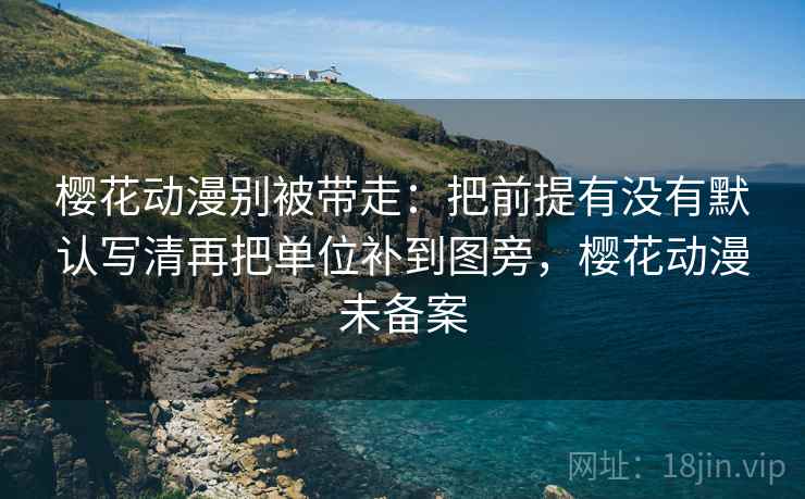 樱花动漫别被带走:把前提有没有默认写清再把单位补到图旁,樱花动漫未备案 樱花动漫别被带走:把前提有没有默认写清再把单位补到图旁,樱花动漫未备案