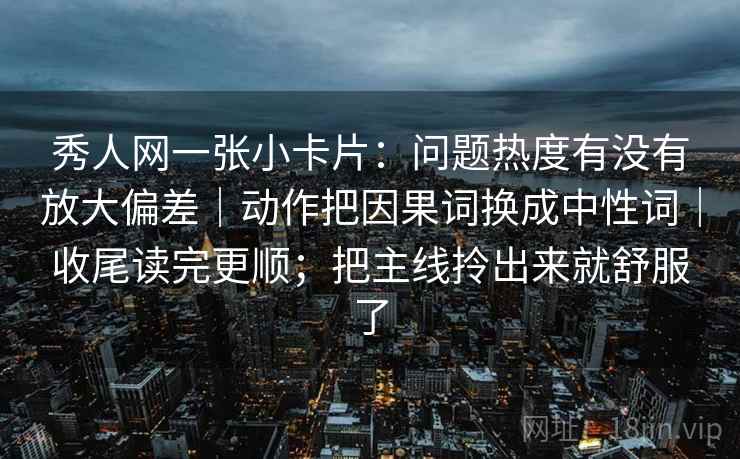 秀人网一张小卡片:问题热度有没有放大偏差|动作把因果词换成中性词|收尾读完更顺;把主线拎出来就舒服了 秀人网一张小卡片:问题热度有没有放大偏差|动作把因果词换成中性词|收尾读完更顺;把主线拎出来就舒服了