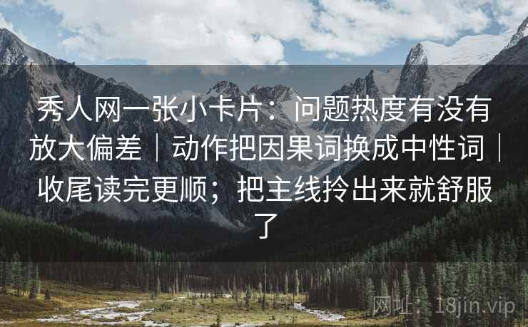秀人网一张小卡片:问题热度有没有放大偏差|动作把因果词换成中性词|收尾读完更顺;把主线拎出来就舒服了 秀人网一张小卡片:问题热度有没有放大偏差|动作把因果词换成中性词|收尾读完更顺;把主线拎出来就舒服了