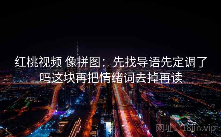 红桃视频 像拼图:先找导语先定调了吗这块再把情绪词去掉再读 红桃视频 像拼图:先找导语先定调了吗这块再把情绪词去掉再读