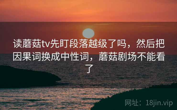 读蘑菇tv先盯段落越级了吗,然后把因果词换成中性词,蘑菇剧场不能看了 读蘑菇tv先盯段落越级了吗,然后把因果词换成中性词,蘑菇剧场不能看了