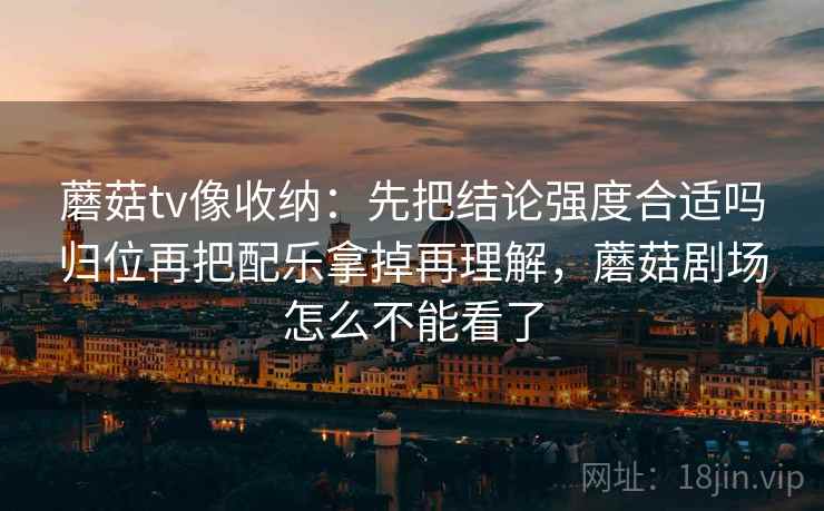 蘑菇tv像收纳:先把结论强度合适吗归位再把配乐拿掉再理解,蘑菇剧场怎么不能看了 蘑菇tv像收纳:先把结论强度合适吗归位再把配乐拿掉再理解,蘑菇剧场怎么不能看了