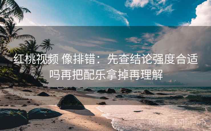 红桃视频 像排错：先查结论强度合适吗再把配乐拿掉再理解