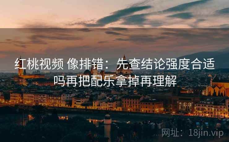 红桃视频 像排错：先查结论强度合适吗再把配乐拿掉再理解